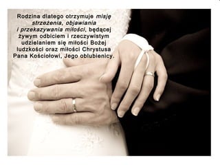 Rodzina dlatego otrzymuje misję
strzeżenia, objawiania
i przekazywania miłości , będącej
żywym odbiciem i rzeczywistym
udzielaniem się miłości Bożej
ludzkości oraz miłości Chrystusa
Pana Kościołowi, Jego oblubienicy.

 