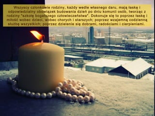 Wszyscy członkowie rodziny, każdy wedle własnego daru, mają łaskę i
odpowiedzialny obowiązek budowania dzień po dniu komunii osób, tworząc z
rodziny "szkołę bogatszego człowieczeństwa". Dokonuje się to poprzez łaskę i
miłość wobec dzieci, wobec chorych i starszych; poprzez wzajemną codzienną
służbę wszystkich; poprzez dzielenie się dobrami, radościami i cierpieniami.

 