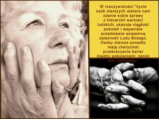 W rzeczywistości "życie
osób starszych ułatwia nam
zdanie sobie sprawy
z hierarchii wartości
ludzkich; ukazuje ciągłość
pokoleń i wspaniale
przedstawia wzajemną
zależność Ludu Bożego.
Osoby starsze ponadto
mają charyzmat
przekraczania barier
między pokoleniami, zanim
one zaistnieją.

 