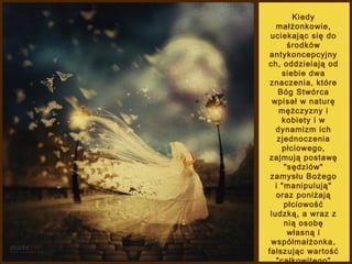Kiedy
małżonkowie,
uciekając się do
środków
antykoncepcyjny
ch, oddzielają od
siebie dwa
znaczenia, które
Bóg Stwórca
wpisał w naturę
mężczyzny i
kobiety i w
dynamizm ich
zjednoczenia
płciowego,
zajmują postawę
"sędziów"
zamysłu Bożego
i "manipulują"
oraz poniżają
płciowość
ludzką, a wraz z
nią osobę
własną i
współmałżonka,
fałszując wartość
"całkowitego"

 