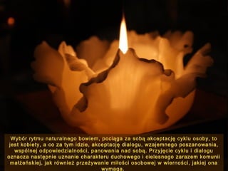 Wybór rytmu naturalnego bowiem, pociąga za sobą akceptację cyklu osoby, to
jest kobiety, a co za tym idzie, akceptację dialogu, wzajemnego poszanowania,
wspólnej odpowiedzialności, panowania nad sobą. Przyjęcie cyklu i dialogu
oznacza następnie uznanie charakteru duchowego i cielesnego zarazem komunii
małżeńskiej, jak również przeżywanie miłości osobowej w wierności, jakiej ona
wymaga.

 