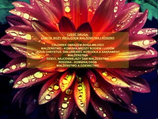 CZĘŚĆ DRUGA.
ZAMYSŁ BOŻY WZGLĘDEM MAŁŻEŃSTWA I RODZINY
CZŁOWIEK OBRAZEM BOGA-MIŁOŚCI
MAŁŻEŃSTWO - KOMUNIĄ MIĘDZY BOGIEM I LUDŹMI
JEZUS CHRYSTUS, OBLUBIENIEC KOŚCIOŁA A SAKRAMENT
MAŁŻEŃSTWA
DZIECI, NAJCENNIEJSZY DAR MAŁŻEŃSTWA
RODZINA - KOMUNIĄ OSÓB
MAŁŻEŃSTWO A DZIEWICTWO

 
