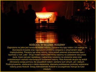 KOŚCIÓŁ W SŁUŻBIE RODZINY
Zagrożenia na jakie jest narażona każda rodzina. Opisane trzy typy rodzin i ich reakcje na
doznawane krzywdy oraz napotykane problemy związane z utrzymaniem więzi
międzyludzkiej. Pierwszy typ silnej rodziny, która potrafi pokonać przeciwności losu i
wychodzi z nich „cało”. Drugi model rodziny jest mniej odporny na zadawane rany przez
życie, trzeci zaś jest najsłabszy i najbardziej narażony na utracenie wiary oraz
podstawowych wartości stanowiących fundament rodziny. Rola Kościoła skupia się wokół
oferowania swojej pomocy dla wszystkich rodzin- zarówno tych silnych, jak i słabych.
Podtrzymywanie, oświecanie a także wspieranie, stanowią podstawowe postulaty wspierania
rodziny przez Kościół. Swoją dobrowolność Kościół w szczególności kieruje do ludzi
młodych.

 