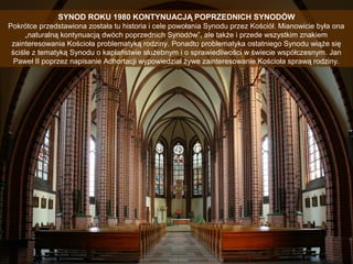 SYNOD ROKU 1980 KONTYNUACJĄ POPRZEDNICH SYNODÓW
Pokrótce przedstawiona została tu historia i cele powołania Synodu przez Kościół. Mianowicie była ona
„naturalną kontynuacją dwóch poprzednich Synodów”, ale także i przede wszystkim znakiem
zainteresowania Kościoła problematyką rodziny. Ponadto problematyka ostatniego Synodu wiąże się
ściśle z tematyką Synodu o kapłaństwie służebnym i o sprawiedliwości w świecie współczesnym. Jan
Paweł II poprzez napisanie Adhortacji wypowiedział żywe zainteresowanie Kościoła sprawą rodziny.

 