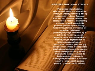 POTRZEBA ROZEZNANIA SYTUACJI
Poznawcza misja Kościoła
skierowana ku odkryciu stosunków,
w których urzeczywistnia się dzisiaj
małżeństwo i rodzina. Zadaniem
Kościoła jest niesienie ludziom, a w
szczególności rodzinie, niezmiennej
a zawsze nowej Ewangelii. Na
potrzebę pełnienia planu Bożego,
Kościół nieustannie przypatruje się
rozwojowi rodzin oraz
poszczególnych jej członków, by w
pełni móc nieść im pomoc i
wsparcie. Autor wspomina także o
indywidualnych zagrożeniach na
jakie są narażona kobieta i
mężczyzna z osobna, podczas gdy
otaczający ich świat z niebezpieczną
prędkością oferuje coraz to nowsze
formy nawiązywania znajomości.
Wszystko to może prowadzić do
braku zdolności dokonania
obiektywnej odpowiedzi, a niekiedy
nawet w różny sposób zdradza
prawdę i godność osoby ludzkiej.

 
