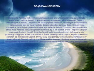 OSĄD EWANGELICZNY

Stanowisko Kościoła wobec idee ocalenia godności oraz urzeczywistnienia całej prawdy
małżeństwa i rodziny. Kościół dokonuje własnej oceny ewangelicznej poprzez Pasterzy
nauczających w imieniu Chrystusa, ale także poprzez świeckich, wezwanych do wyjaśniania
i wprowadzania ładu do rzeczywistości doczesnej według zamysłu Boga. Świeccy mają
szczególne zadanie odczytywania dziejów tego świata w świetle Chrystusa. Nadprzyrodzony
zmysł wiary Kościoła kieruje się głosem sumienia, by w ten sposób bronić i wspierać ubogich
oraz pogardzonych. Kościół docenia również badania socjologiczne i statystyczne, nie
pozostając obojętnym wobec pracy bliźnich. Pasterze będący silną częścią wspólnoty Kościoła,
powołani są do niesienia ludziom zmysłu wiary oraz pomocy w dokonywaniu dojrzałej oceny
ewangelicznej. Również rodzina oraz bliscy powinni stanowić dla siebie wsparcie i powinni
obdarowywać się własnym wkładem w celu wyprowadzenia autentycznej oceny ewangelicznej.

 