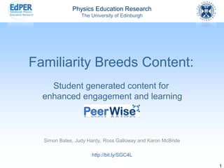 Physics Education Research 
The University of Edinburgh 
1 
Familiarity Breeds Content: Student generated content forenhanced engagement and learning 
Simon Bates, Judy Hardy, Ross Galloway and Karon McBride 
http://bit.ly/SGC4L  