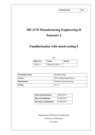 ME 2170 Manufacturing Engineering II
Semester 4
Familiarisation with metal casting I
by
Index No Name Marks
150131A Dilshan K.M.G.L.
Workshop Name Welding Shop
Course B.Sc Engineering (Hons.)
Department Mechanical Engineering
Group M 1.3
Date of performance 06.09.2017
Date of submission 20.09.2017
Due date of submission 20.09.2017
Department of Mechanical Engineering
University of Moratuwa
Sri Lanka
Practical No: P04
 