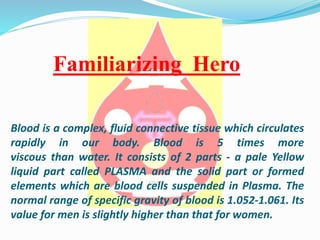 Blood is a complex, fluid connective tissue which circulates
rapidly in our body. Blood is 5 times more
viscous than water. It consists of 2 parts - a pale Yellow
liquid part called PLASMA and the solid part or formed
elements which are blood cells suspended in Plasma. The
normal range of specific gravity of blood is 1.052-1.061. Its
value for men is slightly higher than that for women.
Familiarizing Hero
 