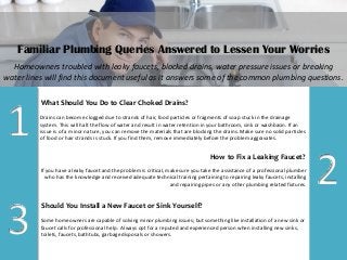 Familiar Plumbing Queries Answered to Lessen Your Worries 
Homeowners troubled with leaky faucets, blocked drains, water pressure issues or breaking water lines will find this document useful as it answers some of the common plumbing questions. 
What Should You Do to Clear Choked Drains? 
Drains can become clogged due to strands of hair, food particles or fragments of soap stuck in the drainage system. This will halt the flow of water and result in water retention in your bathroom, sink or washbasin. If an issue is of a minor nature, you can remove the materials that are blocking the drains. Make sure no solid particles of food or hair strands is stuck. If you find them, remove immediately before the problem aggravates. 
1 
How to Fix a Leaking Faucet? 
If you have a leaky faucet and the problem is critical, make sure you take the assistance of a professional plumber who has the knowledge and received adequate technical training pertaining to repairing leaky faucets, installing and repairing pipes or any other plumbing related fixtures. 
2 
Should You Install a New Faucet or Sink Yourself? 
Some homeowners are capable of solving minor plumbing issues; but something like installation of a new sink or faucet calls for professional help. Always opt for a reputed and experienced person when installing new sinks, toilets, faucets, bathtubs, garbage disposals or showers. 
3  