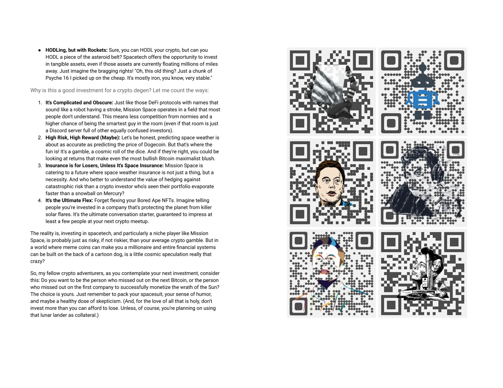 ● HODLing, but with Rockets: Sure, you can HODL your crypto, but can you
HODL a piece of the asteroid belt? Spacetech offers the opportunity to invest
in tangible assets, even if those assets are currently floating millions of miles
away. Just imagine the bragging rights! "Oh, this old thing? Just a chunk of
Psyche 16 I picked up on the cheap. It's mostly iron, you know, very stable."
Why is this a good investment for a crypto degen? Let me count the ways:
1. It's Complicated and Obscure: Just like those DeFi protocols with names that
sound like a robot having a stroke, Mission Space operates in a field that most
people don't understand. This means less competition from normies and a
higher chance of being the smartest guy in the room (even if that room is just
a Discord server full of other equally confused investors).
2. High Risk, High Reward (Maybe): Let's be honest, predicting space weather is
about as accurate as predicting the price of Dogecoin. But that's where the
fun is! It's a gamble, a cosmic roll of the dice. And if they're right, you could be
looking at returns that make even the most bullish Bitcoin maximalist blush.
3. Insurance is for Losers, Unless It's Space Insurance: Mission Space is
catering to a future where space weather insurance is not just a thing, but a
necessity. And who better to understand the value of hedging against
catastrophic risk than a crypto investor who's seen their portfolio evaporate
faster than a snowball on Mercury?
4. It's the Ultimate Flex: Forget flexing your Bored Ape NFTs. Imagine telling
people you're invested in a company that's protecting the planet from killer
solar flares. It's the ultimate conversation starter, guaranteed to impress at
least a few people at your next crypto meetup.
The reality is, investing in spacetech, and particularly a niche player like Mission
Space, is probably just as risky, if not riskier, than your average crypto gamble. But in
a world where meme coins can make you a millionaire and entire financial systems
can be built on the back of a cartoon dog, is a little cosmic speculation really that
crazy?
So, my fellow crypto adventurers, as you contemplate your next investment, consider
this: Do you want to be the person who missed out on the next Bitcoin, or the person
who missed out on the first company to successfully monetize the wrath of the Sun?
The choice is yours. Just remember to pack your spacesuit, your sense of humor,
and maybe a healthy dose of skepticism. (And, for the love of all that is holy, don't
invest more than you can afford to lose. Unless, of course, you're planning on using
that lunar lander as collateral.)
 