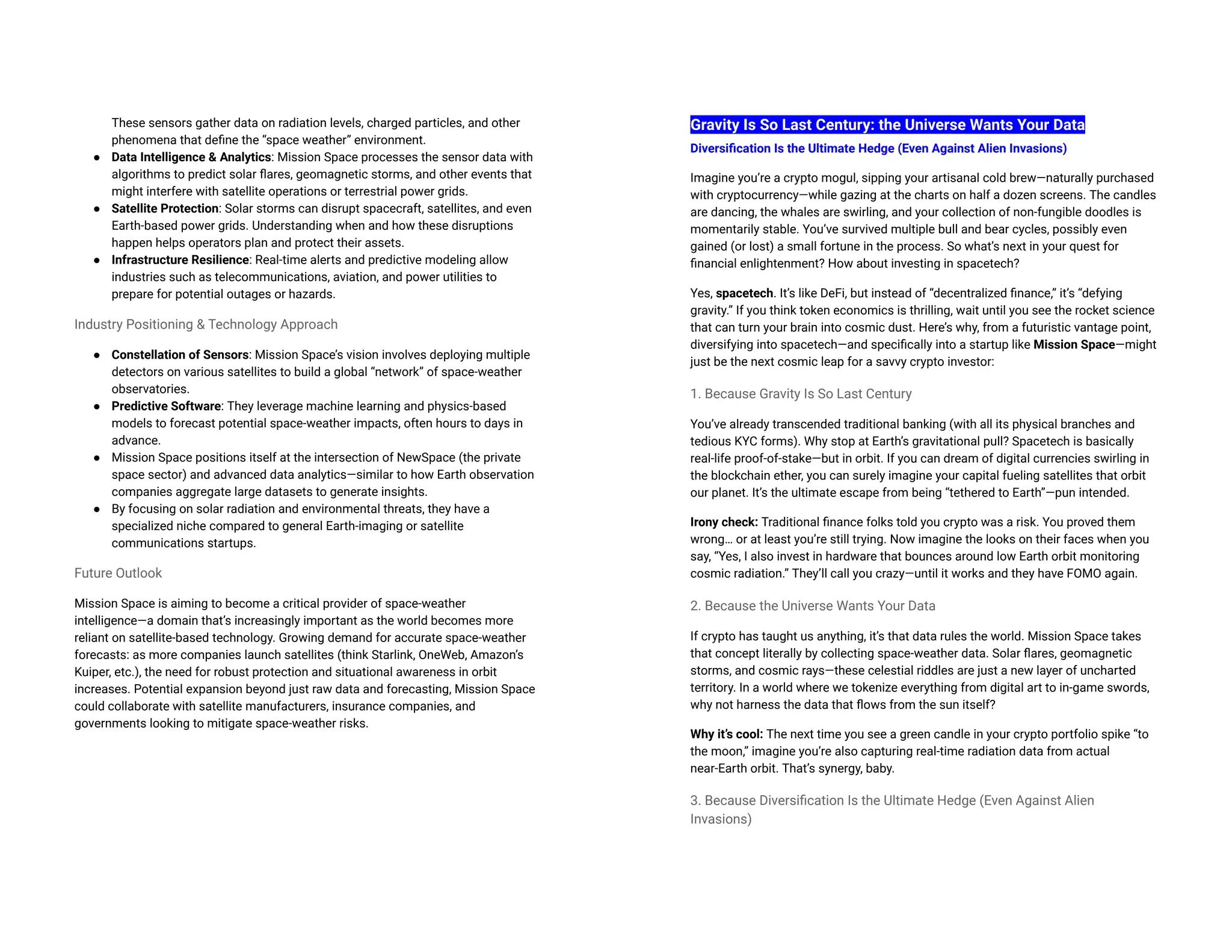 These sensors gather data on radiation levels, charged particles, and other
phenomena that define the “space weather” environment.
● Data Intelligence & Analytics: Mission Space processes the sensor data with
algorithms to predict solar flares, geomagnetic storms, and other events that
might interfere with satellite operations or terrestrial power grids.
● Satellite Protection: Solar storms can disrupt spacecraft, satellites, and even
Earth-based power grids. Understanding when and how these disruptions
happen helps operators plan and protect their assets.
● Infrastructure Resilience: Real-time alerts and predictive modeling allow
industries such as telecommunications, aviation, and power utilities to
prepare for potential outages or hazards.
Industry Positioning & Technology Approach
● Constellation of Sensors: Mission Space’s vision involves deploying multiple
detectors on various satellites to build a global “network” of space-weather
observatories.
● Predictive Software: They leverage machine learning and physics-based
models to forecast potential space-weather impacts, often hours to days in
advance.
● Mission Space positions itself at the intersection of NewSpace (the private
space sector) and advanced data analytics—similar to how Earth observation
companies aggregate large datasets to generate insights.
● By focusing on solar radiation and environmental threats, they have a
specialized niche compared to general Earth-imaging or satellite
communications startups.
Future Outlook
Mission Space is aiming to become a critical provider of space-weather
intelligence—a domain that’s increasingly important as the world becomes more
reliant on satellite-based technology. Growing demand for accurate space-weather
forecasts: as more companies launch satellites (think Starlink, OneWeb, Amazon’s
Kuiper, etc.), the need for robust protection and situational awareness in orbit
increases. Potential expansion beyond just raw data and forecasting, Mission Space
could collaborate with satellite manufacturers, insurance companies, and
governments looking to mitigate space-weather risks.
Gravity Is So Last Century: the Universe Wants Your Data
Diversification Is the Ultimate Hedge (Even Against Alien Invasions)
Imagine you’re a crypto mogul, sipping your artisanal cold brew—naturally purchased
with cryptocurrency—while gazing at the charts on half a dozen screens. The candles
are dancing, the whales are swirling, and your collection of non-fungible doodles is
momentarily stable. You’ve survived multiple bull and bear cycles, possibly even
gained (or lost) a small fortune in the process. So what’s next in your quest for
financial enlightenment? How about investing in spacetech?
Yes, spacetech. It’s like DeFi, but instead of “decentralized finance,” it’s “defying
gravity.” If you think token economics is thrilling, wait until you see the rocket science
that can turn your brain into cosmic dust. Here’s why, from a futuristic vantage point,
diversifying into spacetech—and specifically into a startup like Mission Space—might
just be the next cosmic leap for a savvy crypto investor:
1. Because Gravity Is So Last Century
You’ve already transcended traditional banking (with all its physical branches and
tedious KYC forms). Why stop at Earth’s gravitational pull? Spacetech is basically
real-life proof-of-stake—but in orbit. If you can dream of digital currencies swirling in
the blockchain ether, you can surely imagine your capital fueling satellites that orbit
our planet. It’s the ultimate escape from being “tethered to Earth”—pun intended.
Irony check: Traditional finance folks told you crypto was a risk. You proved them
wrong… or at least you’re still trying. Now imagine the looks on their faces when you
say, “Yes, I also invest in hardware that bounces around low Earth orbit monitoring
cosmic radiation.” They’ll call you crazy—until it works and they have FOMO again.
2. Because the Universe Wants Your Data
If crypto has taught us anything, it’s that data rules the world. Mission Space takes
that concept literally by collecting space-weather data. Solar flares, geomagnetic
storms, and cosmic rays—these celestial riddles are just a new layer of uncharted
territory. In a world where we tokenize everything from digital art to in-game swords,
why not harness the data that flows from the sun itself?
Why it’s cool: The next time you see a green candle in your crypto portfolio spike “to
the moon,” imagine you’re also capturing real-time radiation data from actual
near-Earth orbit. That’s synergy, baby.
3. Because Diversification Is the Ultimate Hedge (Even Against Alien
Invasions)
 