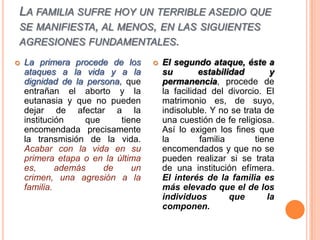 La familia sufre hoy un terrible asedio que se manifiesta, al menos, en las siguientes agresiones fundamentales. La primera procede de los ataques a la vida y a la dignidad de la persona, que entrañan el aborto y la eutanasia y que no pueden dejar de afectar a la institución que tiene encomendada precisamente la transmisión de la vida. Acabar con la vida en su primera etapa o en la última es, además de un crimen, una agresión a la familia.El segundo ataque, éste a su estabilidad y permanencia, procede de la facilidad del divorcio. El matrimonio es, de suyo, indisoluble. Y no se trata de una cuestión de fe religiosa. Así lo exigen los fines que la familia tiene encomendados y que no se pueden realizar si se trata de una institución efímera. El interés de la familia es más elevado que el de los individuos que la componen.