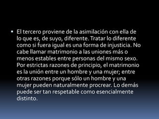 El tercero proviene de la asimilación con ella de lo que es, de suyo, diferente. Tratar lo diferente como si fuera igual es una forma de injusticia. No cabe llamar matrimonio a las uniones más o menos estables entre personas del mismo sexo. Por estrictas razones de principio, el matrimonio es la unión entre un hombre y una mujer; entre otras razones porque sólo un hombre y una mujer pueden naturalmente procrear. Lo demás puede ser tan respetable como esencialmente distinto.