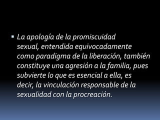 La apología de la promiscuidad sexual, entendida equivocadamente como paradigma de la liberación, también constituye una agresión a la familia, pues subvierte lo que es esencial a ella, es decir, la vinculación responsable de la sexualidad con la procreación.