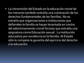 La intromisión del Estado en la educación moral de los menores también entraña una vulneración de los derechos fundamentales de las familias. No es extraño que organizaciones e instituciones que defienden la familia se hayan levantado en contra del adoctrinamiento moral forzoso que entraña una asignatura como Educación sexual . La institución educadora por excelencia es la familia. Al Estado sólo le compete la garantía del ejercicio del derecho a la educación.