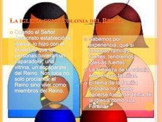 La iglesia como colonia del Reino.Cuando el Señor Jesucristo estableció la iglesia, lo hizo con el propósito que las personas tuvieran un «aparador», una vitrina, un escaparate del Reino. Nos toca no solo proclamar el Reino sino vivir como miembros del Reino.Sabemos por experiencia, que si tenemos familias fuertes, tendremos iglesias fuertes.La fortaleza de la colonia esta en sus familias.El tema de la familia cristiana no puede hacerse fuera del tema de la iglesia como «La Familia»