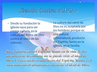 Siendo Contra cultura.La cultura del reino de Dios no es aceptada por los hombres porque es una cultura sobrenatural, producto del Espíritu Santo en la iglesia, en la familia.Desde su fundación la iglesia nace para ser contra cultura, es la cultura del Reino de Dios contra el resto de las culturas.Sin el ministerio del Espíritu Santo en la vida de los miembros de la colonia, no se puede vivir el ideal de Dios. Es necesario el ministerio del Espíritu Santo, y el sometimiento al mismo para alcanzar el ideal de Dios.