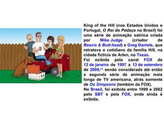 King of the Hill (nos Estados Unidos e Portugal,  O Rei do Pedaço  no Brasil) foi uma série de animação satírica criada por  Mike Judge  (criador de  Beavis & Butt-head ) e  Greg Daniels , que retratava o cotidiano da família Hill, na cidade fictícia de Arlen, no  Texas . Foi exibida pelo canal  FOX  de  12 de janeiro  de  1997  a  13 de setembro  de  2009 , [1]  sendo considerada até então a segunda série de animação mais longa de TV americana, atrás somente de  Os Simpsons  (também da FOX). No  Brasil , foi exibida entre 1999 e 2002 pelo  SBT  e pela  FOX , onde ainda é exibida. 