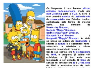 Os Simpsons é uma famosa  sitcom   animada   norte-americana  criada por  Matt Groening  para a  FOX . A série é uma paródia  satírica  do  estilo de vida  da  classe média  dos Estados Unidos, simbolizada pela família de mesmo nome, que consiste de  Homer Jay Simpson ,  Marjorie "Marge" Simpson ,  Bartholomew "Bart" Simpson ,  Elisabeth "Lisa" Simpson  e  Margareth "Maggie" Simpson . A série se passa na cidade de  Springfield  e satiriza a  cultura  e a sociedade norte-americana, a televisão e vários aspectos da condição humana. Desde sua estréia, em  17 de dezembro  de  1989 , o programa já exibiu 464 episódios, e já tem mais uma temporada à ser exibida. O  filme  do seriado foi lançado em  26  e  27 de julho  de 2007 e arrecadou mais de meio bilhão de dólares em todo o mundo. 