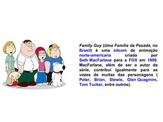 Family Guy  ( Uma Família da Pesada , no  Brasil ) é uma  sitcom  de animação  norte-americana  criada por  Seth MacFarlane  para a  FOX  em  1999 . MacFarlane, além de ser o autor da série, contribui igualmente para as vozes de muitas das personagens ( Peter ,  Brian ,  Stewie ,  Glen Quagmire ,  Tom Tucker , entre outros). 