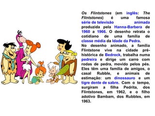 Os Flintstones  (em  inglês :  The Flintstones ) é uma famosa  série de televisão   animada  produzida pela  Hanna-Barbera  de  1960  a  1966 . O desenho retrata o cotidiano de uma família de  classe média  da  Idade da Pedra .  No desenho animado, a família Flintstone vive na cidade pré-histórica de  Bedrock , trabalha numa  pedreira  e dirige um carro com rodas de pedra, movido pelos pés. Eles têm uma família de amigos, o casal Rubble, e animais de estimação: um  dinossauro  e um  tigre dente de sabre . Com o tempo, surgiram a filha Pedrita, dos Flintstones, em 1962, e o filho adotivo Bambam, dos Rubbles, em 1963. 