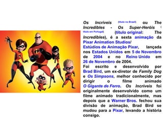 Os Incríveis   ( título no Brasil )  ou  The Incredibles - Os Super-Heróis   ( título em Portugal )  ( título original :  The Incredibles ), é a sexta  animação  da  Pixar Animation Studios / Estúdios de Animação Pixar , lançada nos  Estados Unidos  em  5 de Novembro  de  2004  e no  Reino Unido  em  26 de Novembro  de 2004. Foi escrito e desenvolvido por  Brad Bird , um ex-diretor de  Family Dog  e  Os Simpsons , melhor conhecido por dirigir o filme animado  O Gigante de Ferro .  Os Incríveis  foi originalmente desenvolvido como um filme animado tradicionalmente, mas depois que a  Warner Bros.  fechou sua divisão de animação, Brad Bird se mudou para a  Pixar , levando a história consigo. 