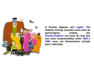 A Família Addams (em  inglês :  The Addams Family ) consiste numa série de personagens, criados por  Charles Addams  nos anos 30, mas que nos anos compreendidos entre  1964  e  1966  virou um famosíssimo seriado para a televisão. 