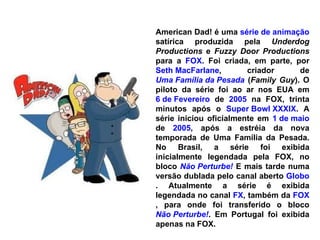 American Dad! é uma  série de animação  satírica produzida pela  Underdog Productions  e  Fuzzy Door Productions  para a  FOX . Foi criada, em parte, por  Seth MacFarlane , criador de  Uma Família da Pesada  ( Family Guy ). O piloto da série foi ao ar nos EUA em  6 de Fevereiro  de  2005  na FOX, trinta minutos após o  Super Bowl XXXIX . A série iniciou oficialmente em  1 de maio  de  2005 , após a estréia da nova temporada de Uma Família da Pesada. No Brasil, a série foi exibida inicialmente legendada pela FOX, no bloco  Não Perturbe!  E mais tarde numa versão dublada pelo canal aberto  Globo . Atualmente a série é exibida legendada no canal  FX , também da  FOX , para onde foi transferido o bloco  Não Perturbe! . Em Portugal foi exibida apenas na FOX. 