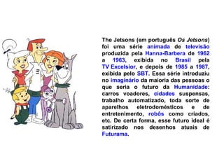 The Jetsons (em português  Os Jetsons ) foi uma série  animada  de  televisão  produzida pela  Hanna-Barbera  de  1962  a  1963 , exibida no  Brasil  pela  TV Excelsior , e depois de  1985  a  1987 , exibida pelo  SBT . Essa série introduziu no  imaginário  da maioria das pessoas o que seria o futuro da  Humanidade : carros voadores,  cidades  suspensas, trabalho automatizado, toda sorte de aparelhos eletrodomésticos e de entretenimento,  robôs  como criados, etc. De certa forma, esse futuro ideal é satirizado nos desenhos atuais de  Futurama . 