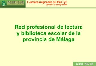 Red profesional de lectura  y biblioteca escolar de la provincia de Málaga Curso  2007-08 II Jornadas regionales del Plan LyB Córdoba, 6 y 7 de mayo de 2008 