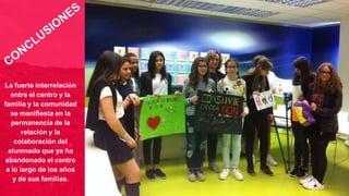 La fuerte interrelación
entre el centro y la
familia y la comunidad
se manifiesta en la
permanencia de la
relación y la
colaboración del
alumnado que ya ha
abandonado el centro
a lo largo de los años
y de sus familias.
 