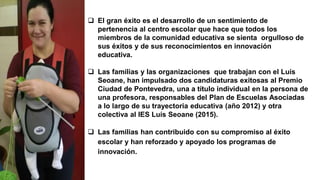  El gran éxito es el desarrollo de un sentimiento de
pertenencia al centro escolar que hace que todos los
miembros de la comunidad educativa se sienta orgulloso de
sus éxitos y de sus reconocimientos en innovación
educativa.
 Las familias y las organizaciones que trabajan con el Luís
Seoane, han impulsado dos candidaturas exitosas al Premio
Ciudad de Pontevedra, una a título individual en la persona de
una profesora, responsables del Plan de Escuelas Asociadas
a lo largo de su trayectoria educativa (año 2012) y otra
colectiva al IES Luís Seoane (2015).
 Las familias han contribuido con su compromiso al éxito
escolar y han reforzado y apoyado los programas de
innovación.
 