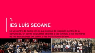 1.
IES LUÍS SEOANE
Es un centro de barrio con lo que supone de inserción dentro de la
comunidad, un centro de puertas abiertas a las familias, a los miembros
de las asociaciones del barrio, a las instituciones locales.
 
