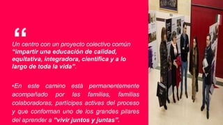 “Un centro con un proyecto colectivo común
“impartir una educación de calidad,
equitativa, integradora, científica y a lo
largo de toda la vida”.
▪En este camino está permanentemente
acompañado por las familias, familias
colaboradoras, partícipes activas del proceso
y que conforman uno de los grandes pilares
del aprender a “vivir juntos y juntas”.
 