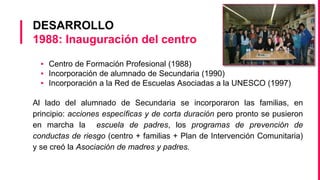 DESARROLLO
1988: Inauguración del centro
▪ Centro de Formación Profesional (1988)
▪ Incorporación de alumnado de Secundaria (1990)
▪ Incorporación a la Red de Escuelas Asociadas a la UNESCO (1997)
Al lado del alumnado de Secundaria se incorporaron las familias, en
principio: acciones específicas y de corta duración pero pronto se pusieron
en marcha la escuela de padres, los programas de prevención de
conductas de riesgo (centro + familias + Plan de Intervención Comunitaria)
y se creó la Asociación de madres y padres.
 