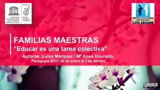 FAMILIAS MAESTRAS
“Educar es una tarea colectiva”
Autoras: Luisa Márquez / Mª Xosé Dourado,
Pedagogía 2017- 30 de enero al 3 de febrero
 