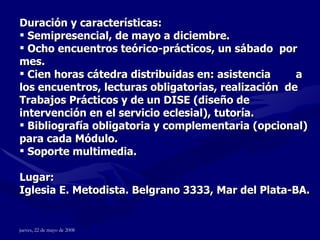 Duración y características: Semipresencial, de mayo a diciembre. Ocho encuentros teórico-prácticos, un sábado  por mes. Cien horas cátedra distribuidas en: asistencia  a los encuentros, lecturas obligatorias, realización  de Trabajos Prácticos y de un DISE (diseño de intervención en el servicio eclesial), tutoría.  Bibliografía obligatoria y complementaria (opcional) para cada Módulo. Soporte multimedia. Lugar: Iglesia E. Metodista. Belgrano 3333, Mar del Plata-BA. 