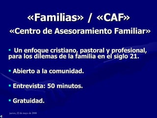 « Familias » / «CAF»   «Centro de Asesoramiento Familiar»    Un enfoque cristiano, pastoral y profesional, para los dilemas de la familia en el siglo 21. Abierto a la comunidad. Entrevista: 50 minutos. Gratuidad. 