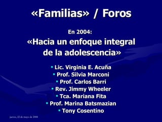 « Familias » / Foros En 2004:   «Hacia un enfoque integral de la adolescencia» Lic. Virginia E. Acuña Prof. Silvia Marconi Prof. Carlos Barri Rev. Jimmy Wheeler Tca. Mariana Fita Prof. Marina Batsmazian Tony Cosentino 