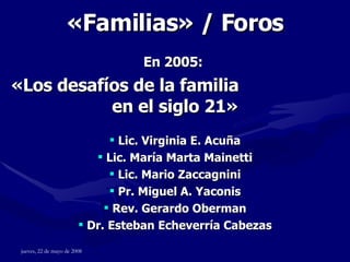 « Familias » / Foros En 2005:   «Los desafíos de la familia  en el siglo 21» Lic. Virginia E. Acuña Lic. María Marta Mainetti Lic. Mario Zaccagnini Pr. Miguel A. Yaconis Rev. Gerardo Oberman Dr. Esteban Echeverría Cabezas 