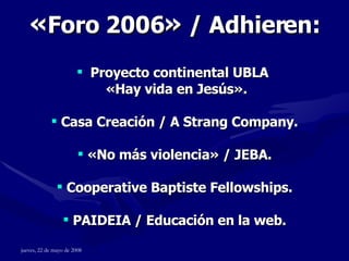 « Foro 2006 »  / Adhieren: Proyecto continental UBLA  « Hay vida en Jesús » . Casa Creación / A Strang Company. « No más violencia »  / JEBA. Cooperative Baptiste Fellowships. PAIDEIA / Educación en la web. 