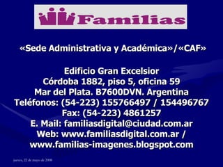 Edificio Gran Excelsior Córdoba 1882, piso 5, oficina 59 Mar del Plata. B7600DVN. Argentina Teléfonos: (54-223) 155766497 / 154496767 Fax: (54-223) 4861257 E. Mail: familiasdigital@ciudad.com.ar Web: www.familiasdigital.com.ar / www.familias-imagenes.blogspot.com «Sede Administrativa y Académica»/«CAF» 