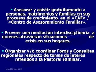 Asesorar y asistir gratuitamente a personas, matrimonios y familias en sus procesos de crecimiento, en el  « CAF » / « Centro de Asesoramiento Familiar ».   Proveer una mediación interdisciplinaria  a quienes atraviesan situaciones  de crisis en sus hogares. Organizar y/o coordinar Foros y Consultas regionales respecto de temas de interés  referidos a la Pastoral Familiar. 