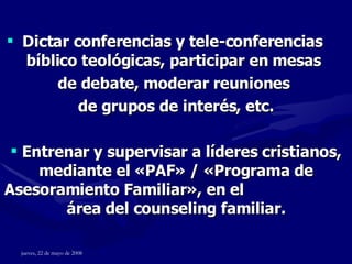 Dictar conferencias y tele-conferencias  bíblico teológicas, participar en mesas  de debate, moderar reuniones  de grupos de interés, etc. Entrenar y supervisar a líderes cristianos, mediante el  « PAF »  /  « Programa de Asesoramiento Familiar » , en el  área del counseling familiar. 