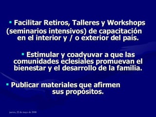 Facilitar Retiros, Talleres y Workshops  (seminarios intensivos) de capacitación  en el interior y / o exterior del país. Estimular y coadyuvar a que las comunidades eclesiales promuevan el bienestar y el desarrollo de la familia. Publicar materiales que afirmen  sus propósitos. 