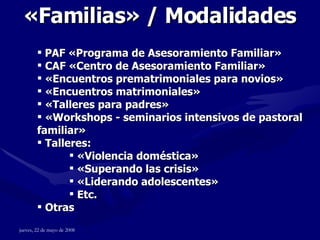 « Familias »  / Modalidades PAF «Programa de Asesoramiento Familiar»  CAF «Centro de Asesoramiento Familiar»  «Encuentros prematrimoniales para novios» «Encuentros matrimoniales» «Talleres para padres» «Workshops - seminarios intensivos de pastoral familiar» Talleres:  «Violencia doméstica» «Superando las crisis» «Liderando adolescentes» Etc. Otras 