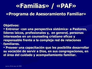 « Familias » / «PAF»   «Programa de Asesoramiento Familiar »   Objetivos: Entrenar -con una perspectiva sistémica- a Pastores, líderes laicos, profesionales y,  en general, personas interesadas en un counseling cristiano eficaz y responsable frente a la compleja red de relaciones familiares. Proveer una capacitación que les posibilite desarrollar su vocación de servir a Dios, en sus congregaciones, en el área del cuidado y acompañamiento familiar.  