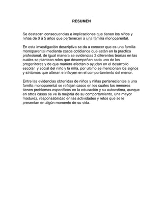 RESUMEN
Se destacan consecuencias e implicaciones que tienen los niños y
niñas de 0 a 5 años que pertenecen a una familia monoparental.
En esta investigación descriptiva se da a conocer que es una familia
monoparental mediante casos cotidianos que están en la practica
profesional, de igual manera se evidencias 3 diferentes teorías en las
cuales se plantean roles que desempeñan cada uno de los
progenitores y de que manera afectan o ayudan en el desarrollo
escolar y social del niño y la niña, por ultimo se mencionan los signos
y síntomas que alteran e influyen en el comportamiento del menor.
Entre las evidencias obtenidas de niños y niñas pertenecientes a una
familia monoparental se reflejan casos en los cuales los menores
tienen problemas específicos en la educación y su autoestima, aunque
en otros casos se ve la mejoría de su comportamiento, una mayor
madurez, responsabilidad en las actividades y retos que se le
presentan en algún momento de su vida.
 