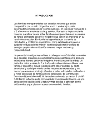 INTRODUCCIÒN
Las familias monoparentales son aquellos núcleos que están
compuestos por un solo progenitor y uno o varios hijos, esto
desencadena implicaciones y consecuencias en los niños y niñas de 0
a 5 años en su ambiente social y escolar. Por esto la importancia de
conocer y analizar casos sobre familias monoparentales en las cuales
se refleja el impacto positivo y negativo que tienen los menores en su
rendimiento escolar. En donde se logre destacar una serie de
dificultades y problemas específicos, como la falta de apoyo en el
cuidado y educación del menor. También puede tener un tipo de
ventajas propias de su situación con una mayor madurez y
responsabilidad.
La presente investigación se lleva a cabo gracias a 3 teorías las cuales
da a conocer el cambio de comportamiento presentado en la primera
infancia de manera positiva y negativa. Por esta razón se realizo un
test a los niños y niñas de 0 a 5 años el cual consiste en dibujar una
familia y explicar el dibujo realizado para poder analizar su parte
emocional y social por medio de las respuestas expresadas y los
trazos que están en el dibujo. Gracias a estas actividades realizadas a
3 niños con casos de familias mono parentales; de la Institución
Gimnasio Nuevo Milenio E. U. la cual esta ubicada en la cra. 2 bis Nº
8-90 Barrio la florida en la comuna 6 del municipio de Soacha, es una
población de estratos uno y dos; tuvimos acceso a conocer como
actúan ellos y que piensan acerca de su ámbito familiar.
 